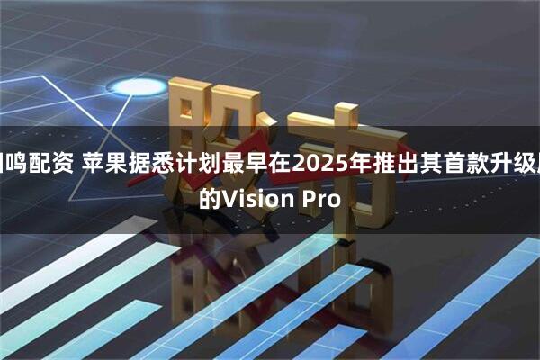 国鸣配资 苹果据悉计划最早在2025年推出其首款升级版的Vision Pro