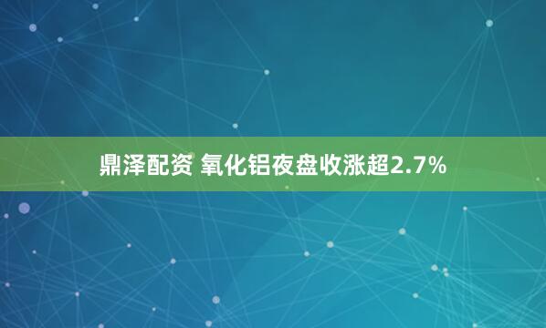鼎泽配资 氧化铝夜盘收涨超2.7%