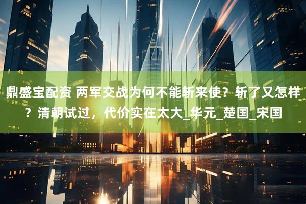 鼎盛宝配资 两军交战为何不能斩来使？斩了又怎样？清朝试过，代价实在太大_华元_楚国_宋国