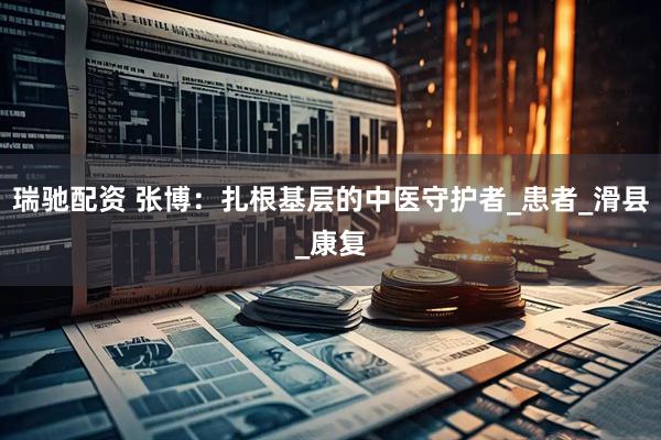瑞驰配资 张博：扎根基层的中医守护者_患者_滑县_康复