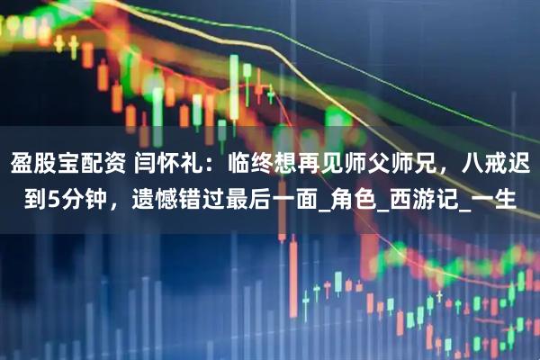 盈股宝配资 闫怀礼：临终想再见师父师兄，八戒迟到5分钟，遗憾错过最后一面_角色_西游记_一生
