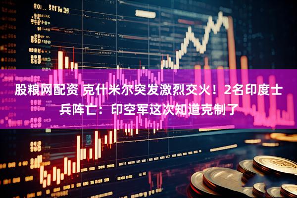 股粮网配资 克什米尔突发激烈交火！2名印度士兵阵亡：印空军这次知道克制了