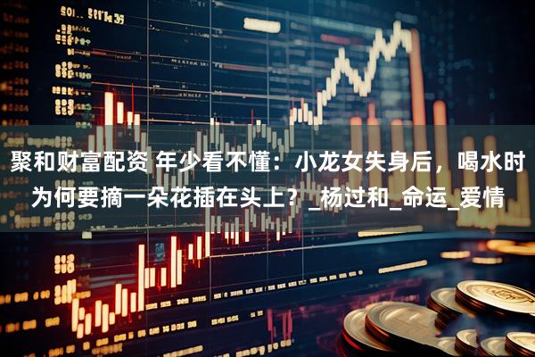 聚和财富配资 年少看不懂：小龙女失身后，喝水时为何要摘一朵花插在头上？_杨过和_命运_爱情