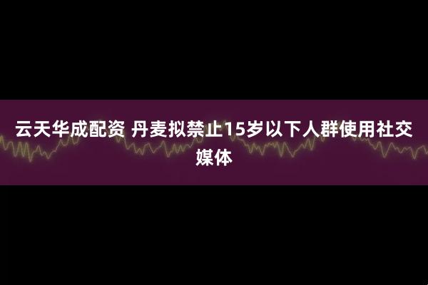 云天华成配资 丹麦拟禁止15岁以下人群使用社交媒体