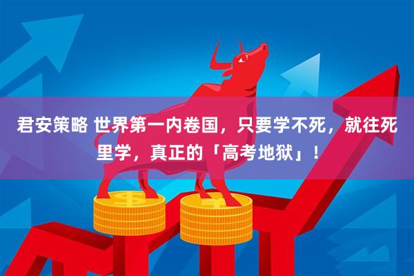 君安策略 世界第一内卷国，只要学不死，就往死里学，真正的「高考地狱」！