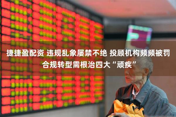 捷捷盈配资 违规乱象屡禁不绝 投顾机构频频被罚 合规转型需根治四大“顽疾”