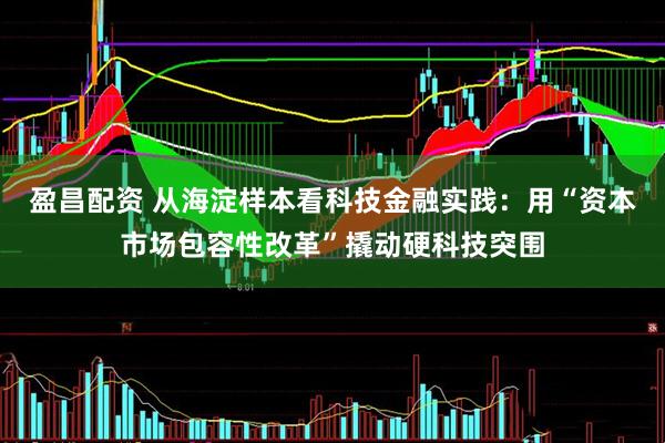 盈昌配资 从海淀样本看科技金融实践：用“资本市场包容性改革”撬动硬科技突围